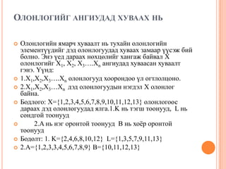 ОЛОНЛОГИЙГ АНГИУДАД ХУВААХ НЬ










Олонлогийн ямарч хуваалт нь тухайн олонлогийн
элементүүдийг дэд олонлогуудад хуваах замаар үүсэж бий
болно. Энэ үед дараах нөхцөлийг хангаж байвал X
олонлогийг X1, X2, X3….Xn ангиудад хуваасан хуваалт
гэнэ. Үүнд:
1.X1,X2,X3….Xn олонлогууд хоорондоо үл огтлолцоно.
2.X1,X2,X3…Xn дэд олонлогуудын нэгдэл X олонлог
байна.
Бодлого: X={1,2,3,4,5,6,7,8,9,10,11,12,13} олонлогоос
дараах дэд олонлогуудад ялга.1.K нь тэгш тоонууд, L нь
сондгой тоонууд
2.A нь нэг оронтой тоонууд B нь хоѐр оронтой
тоонууд
Бодолт: 1. K={2,4,6,8,10,12} L={1,3,5,7,9,11,13}
2.A={1,2,3,3,4,5,6,7,8,9} B={10,11,12,13}

 