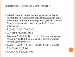 ОЛОНЛОГУУДЫН ДЕКАРТ ҮРЖВЭР
A ба B олонлогуудын декарт үржвэр гэж эхний
координат нь A олонлогт харьяалагдах, хоѐр дахь
координат нь B олонлогт харьяалагдах бүх хосоос
бүрдэх олонлогийг хэлнэ. Үүнийг AxB гэж
тэмдэглэнэ.
 1.(AυB)xC=(AxC)υ(BxC)
 2.(AB)xC=(AxB)(BxC)
 Бодлого:A={2,4,7} B={1,3} C={9} олонлогуудын
хувьд 1.A ба B 2.B ба C 3.A ба C олонлогуудын
декарт үржвэрийг ол.
 Бодолт:1.AxB={(2,1);(4,1);(7,1);(2,3);(4,3);(7,3)}
 2.BxC={(1,9);(3,9)}
 3.AxC={(2,9);(4,9);(7,9)}


 