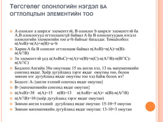 ТӨГСГӨЛӨГ ОЛОНЛОГИЙН НЭГДЭЛ БА
ОГТЛОЛЦЛЫН ЭЛЕМЕНТИЙН ТОО















A олонлог a ширхэг элементтэй, B олонлог b ширхэг элементтэй ба
A,B олонлогууд огтлолцохгүй байвал A ба B олонлогуудын нэгдэл
олонлогийн элементийн тоо a+b байхыг баталдаг. Томьѐолбол:
n(AυB)=n(A)+n(B)=a+b
Харин A ба B олонлог огтлолцож байвал n(AυB)=n(A)+n(B)n(A∩B)
3н элементтэй үед n(AυBυC)=n(A)+n(B)+n(C)-n(A∩B)-n(B∩C)n(A∩C)
Бодлого:Ангийн 38н оюутнаас 15 нь англи хэл, 13 нь математикийн
сонгонд явдаг. Хоѐр дугуйланд зэрэг явдаг оюутны тоо, болон
зөвхөн нэг дугуйланд явдаг оюутны тоо хэд байж болох вэ?
Бодолт: A-{англи хэлний сонгонд явдаг оюутан}
B-{математикийн сонгонд явдаг оюутан}
n(AυB)=38 n(A)=15 n(B)=13 n(AυB)= n(A)+ n(B)-n(A∩B)
n(A∩B)=10 (хоѐр дугуйланд зэрэг явдаг оюутан)
Зөвхөн англи хэлний дугуйланд явдаг оюутан: 15-10=5 оюутан
Зөвхөн математикийн дугуйланд явдаг оюутан: 13-10=3 оюутан

 