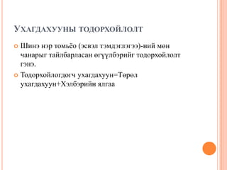 УХАГДАХУУНЫ ТОДОРХОЙЛОЛТ
Шинэ нэр томьѐо (эсвэл тэмдэглэгээ)-ний мөн
чанарыг тайлбарласан өгүүлбэрийг тодорхойлолт
гэнэ.
 Тодорхойлогдогч ухагдахуун=Төрөл
ухагдахуун+Хэлбэрийн ялгаа


 