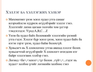 ХЭЛЛЭГ БА ХЭЛЛЭГЖИХ ХЭЛБЭР
Математикт үнэн эсвэл худал утга санааг
илэрхийлсэн хүүрнэх өгүүлбэрийг хэллэг гэнэ.
Хэллэгийг латин цагаан толгойн том үсгээр
тэмдэглэдэг. Үүнд:A,B,C…Z
 Үнэн ба худал байх боломжийг хэллэгийн үнэний
утга гэдэг. Хэллэг бүр эсвэл үнэн, эсвэл худал байх ба
нэгэн зэрэг үнэн, худал байж болохгүй.
 Хувьсагч нь X олонлогоос утгаа авахад хэллэг болох
хувьсагчтай өгүүлбэрийг X олонлогт өгөгдсөн нэг
байрт хэллэгжих хэлбэр гэнэ.
 Логикд <ба>,<эсвэл>,<үг болон ..гүй>,<...гэдэг нь
худал> холбоо үгийг логикийн холбоос гэнэ


 