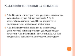 ХЭЛЛЭГИЙН КОНЪЮНКЦ БА ДИЗЪЮНКЦ
A ба B хэллэг нэгэн зэрэг үнэн үед үнэн, ядаж нэг нь
худал байхад худал байдаг хэллэгийг A ба B
хэллэгийн конъюнкц гээд AB гэж тэмдэглэдэг.
Ба, бөгөөд гэсэн холбоосоор холбогдоно.
 A ба B хэллэгүүдийн ядаж нэг нь үнэн байхад
үнэн, хоѐулаа нэгэн зэрэг худал үед худал байдаг
хэллэгийг A ба B хэллэгийн дизъюнкц гээд AB гэж
тэмдэглэдэг. Эсвэл гэсэн холбоосоор холбогдоно


 