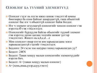 ОЛОНЛОГ БА ТҮҮНИЙ ЭЛЕМЕНТҮҮД












Олонлог гэдэг нь нэгэн ижил шинж тэмдэгтэй юмны
бөөгнөрөл ба олон байхыг шаарддаггүй, ганц обьекттой
олонлог бас нэг ч обьектгүй олонлог байж болдог.
Нэг ч элемент агуулаагүй олонлогийг хоосон олонлог гэж
нэрлээд Ǿ гэж тэмдэглэдэг.
Олонлогийг бүрдүүлж байгаа обьектийг түүний элемент
гэж нэрлээд латин цагаан толгойн жижиг үсгээр
тэмдэглэнэ. Жишээ нь:a,b,c,d…z
Мөн олонлогт ямар нэгэн юм харьяалагдана эсвэл
харьяалагдахгүй гэдгийг тэмдэглэдэг.
Бодлого: 24 гэсэн тоо натурал тоонд харьяалагдах уу?
Бодолт: 24€N
Бодолт: Таван хошуу малын олонлогийн элементүүдийг
нэрлэн бич.
Бодолт: A={таван хошуу малын олонлог}
A={хонь,ямаа,үхэр,адуу,тэмээ}

 