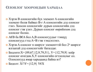 ОЛОНЛОГ ХООРОНДЫН ХАРЬЦАА
Хэрэв B олонлогийн бүх элемент A олонлогийн
элемент болж байвал B-г A олонлогийн дэд олонлог
гэнэ. Хоосон олонлогийг дурын олонлогийн дэд
олонлог гэж үзнэ. Дурын олонлог өөрийнхөө дэд
олонлог болно.
 A€B ба B€A бол A,B олонлогуудыг тэнцүү
олонлогууд гээд A=B гэж тэмдэглэнэ.
 Хэрэв A олонлог n ширхэг элементтэй бол 2n ширхэг
ялгаатай дэд олонлогтойг баталдаг.
 Бодлого:X={89,67,12,9,79,51}, Y={12,79,9} хоѐр
олонлог өгөгдөв.X,Y олонлогийн огтлолцлыг ол.
Олонлогууд ямар харьцаанд байна вэ?
 Бодолт: X∩Y={12,9} Y€X


 