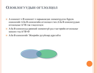 ОЛОНЛОГУУДЫН ОГТЛОЛЦОЛ


A олонлогт ч B олонлогт ч харьяалагдах элементүүдээс бүрдэх
олонлогийг A ба B олонлогийн огтлолцол гэнэ.A ба B олонлогуудын
огтлолцлыг A∩B гэж тэмдэглэдэг.



A ба B олонлогууд ерөнхий элементгүй үед тэдгээрийн огтлолцлыг
хоосон гээд A∩B=Ǿ



A ба B олонлогийг Эйлерийн дугуйгаар дүрсэлбэл

 