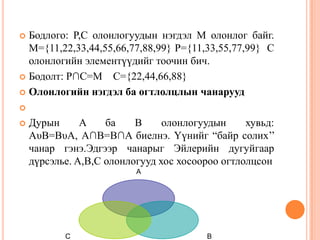 Бодлого: P,C олонлогуудын нэгдэл M олонлог байг.
M={11,22,33,44,55,66,77,88,99} P={11,33,55,77,99} C
олонлогийн элементүүдийг тоочин бич.
 Бодолт: P∩C=M C={22,44,66,88}
 Олонлогийн нэгдэл ба огтлолцлын чанарууд





Дурын
A
ба
B
олонлогуудын
хувьд:
AυB=BυA, A∩B=B∩A биелнэ. Үүнийг “байр солих’’
чанар гэнэ.Эдгээр чанарыг Эйлерийн дугуйгаар
дүрсэлье. A,B,C олонлогууд хос хосоороо огтлолцсон
A

C

B

 