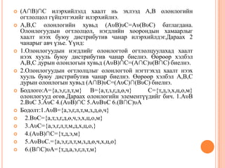 















(A∩B)∩C илэрхийлэлд хаалт нь эхлээд A,B олонлогийн
огтлолцол гүйцэтгэхийг илэрхийлнэ.
A,B,C олонлогийн хувьд (AυB)υC=Aυ(BυC) батлагдана.
Олонлогуудын огтлолцол, нэгдлийн хоорондын хамаарлыг
хаалт нээх буюу дистрибутив чанар илэрхийлдэг.Дараах 2
чанарыг авч үзье. Үүнд:
1.Олонлогуудын нэгдлийг олонлогтой огтлолцуулахад хаалт
нээх хууль буюу дистрибутив чанар биелнэ. Өөрөөр хэлбэл
A,B,C дурын олонлогын хувьд (AυB)∩C=(A∩C)υ(B∩C) биелнэ.
2.Олонлогуудын огтлолцлыг олонлогтой нэгтгэхэд хаалт нээх
хууль буюу дистрибутив чанар биелнэ. Өөрөөр хэлбэл A,B,C
дурын олонлогын хувьд (A∩B)υC=(AυC)∩(BυC) биелнэ.
Бодлого:A={а,э,г,л,т,м} B={а,т,з,г,д,ө,ч}
C={т,д,э,х,ц,о,м}
олонлогууд өгөв.Дараах олонлогийн элементүүдийг бич. 1.AυB
2.BυC 3.AυC 4.(AυB)∩C 5.AυBυC 6.(B∩C)υA
Бодолт:1.AυB={а,э,г,л,т,м,з,д,ө,ч}
2.BυC={а,т,з,г,д,ө,ч,э,х,ц,о,м}
3.AυC={а,э,г,л,т,м,д,х,ц,о,}
4.(AυB)∩C={т,д,э,м}
5.AυBυC.={а,э,г,л,т,м,з,д,ө,ч,х,ц,о}
6.(B∩C)υA={т,д,а,э,г,л,т,м}

 