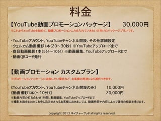 料金
【YouTube動画プロモーションパッケージ】�������30,000円
※これからYouTubeを始めて、動画プロモーションに力を入れていきたい方向けのパッケージプランです。 

・YouTubeアカウント、YouTubeチャンネル開設、その他詳細設定
・ウェルカム動画撮影1本（20〜30秒）�※YouTubeアップロードまで
・商品動画撮影1本（5分〜10分）�※動画編集、YouTubeアップロードまで
・動画QRコード発行

【動画プロモーション カスタムプラン】�������������
※プロモーションパッケージに追加したい場合など、お客様の用途により選択できます。

《YouTubeアカウント、YouTubeチャンネル開設のみ》���������10,000円�
《動画撮影1本（〜10分）》������������������������������������������������20,000円�
※動画内容の打ち合わせ1時間、動画編集、YouTubeアップロードまで�
※撮影本数をまとめてお申し込みをされるお客様におきましては、動画時間や内容によって価格の相談を承ります。

copyright 2013 ネイチャーフッド all rights reserved.

 