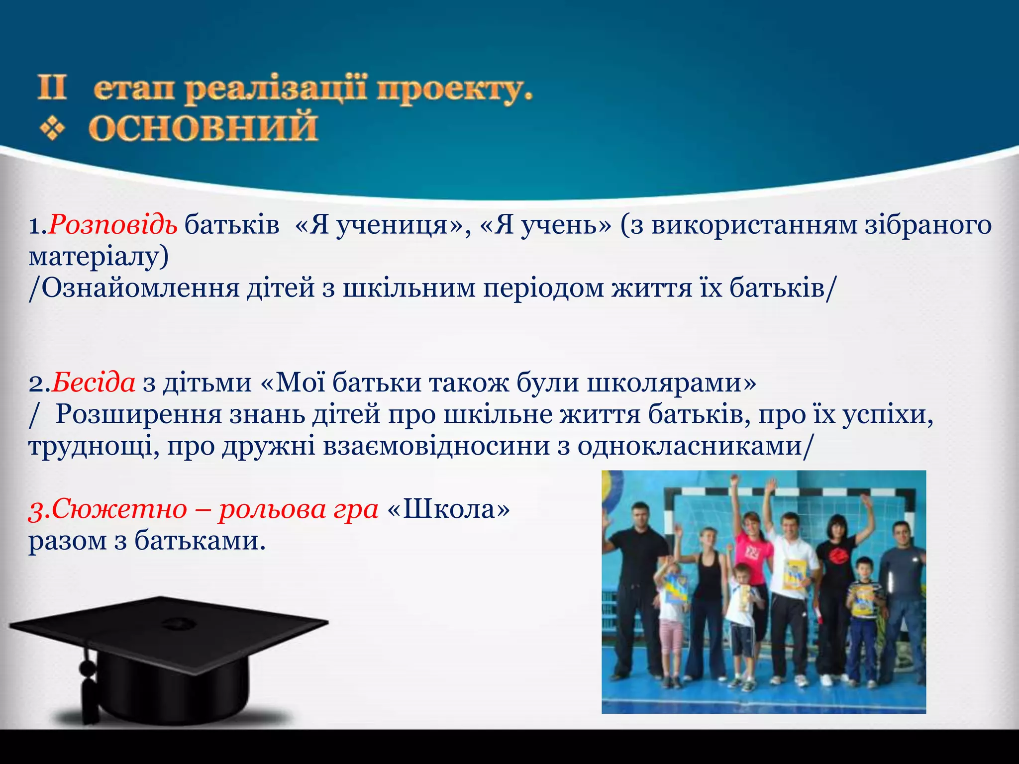 1.Розповідь батьків «Я учениця», «Я учень» (з використанням зібраного
матеріалу)
/Ознайомлення дітей з шкільним періодом життя їх батьків/
2.Бесіда з дітьми «Мої батьки також були школярами»
/ Розширення знань дітей про шкільне життя батьків, про їх успіхи,
труднощі, про дружні взаємовідносини з однокласниками/
3.Сюжетно – рольова гра «Школа»
разом з батьками.

 
