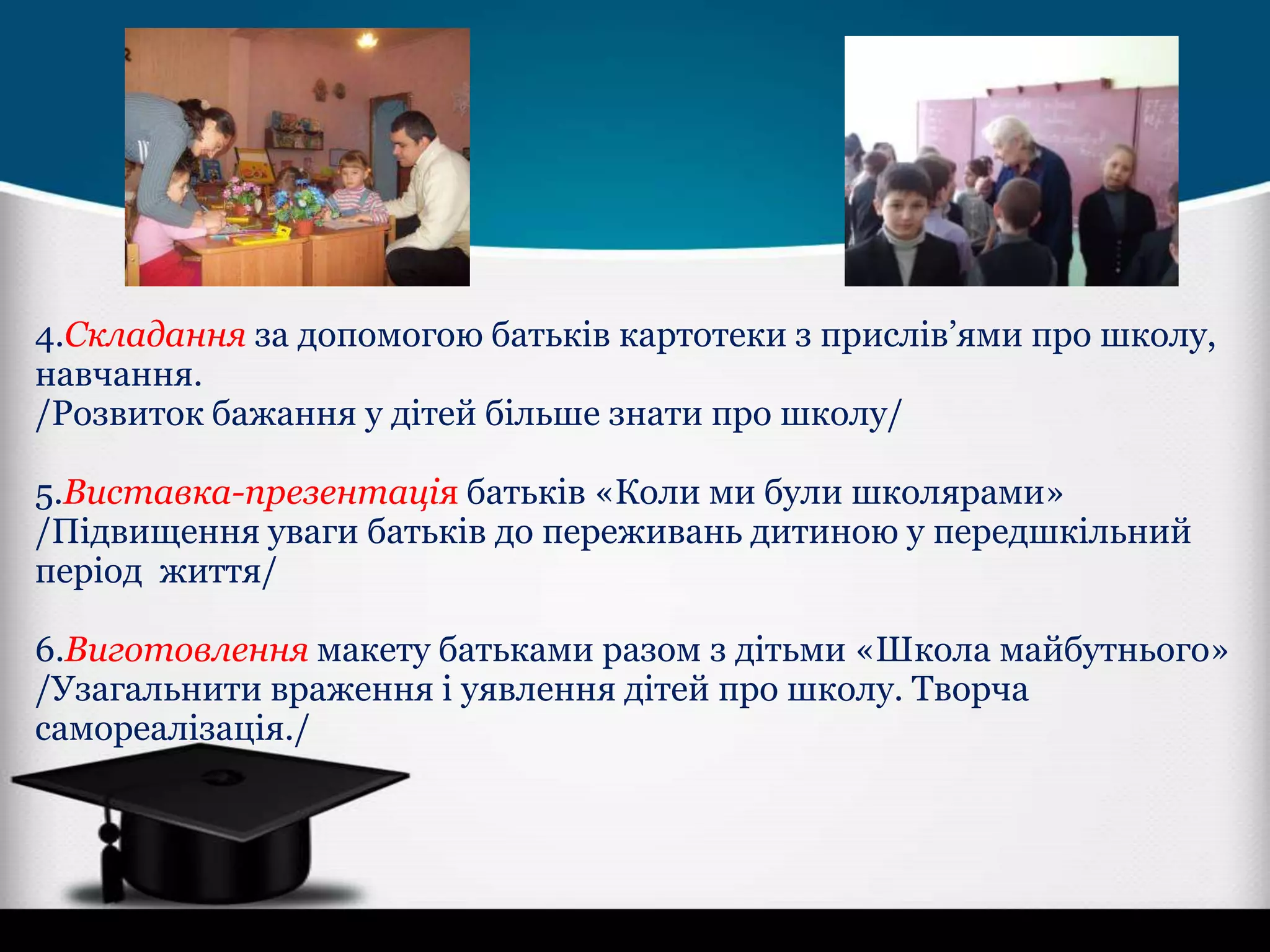 4.Складання за допомогою батьків картотеки з прислів’ями про школу,
навчання.
/Розвиток бажання у дітей більше знати про школу/
5.Виставка-презентація батьків «Коли ми були школярами»
/Підвищення уваги батьків до переживань дитиною у передшкільний
період життя/
6.Виготовлення макету батьками разом з дітьми «Школа майбутнього»
/Узагальнити враження і уявлення дітей про школу. Творча
самореалізація./

 