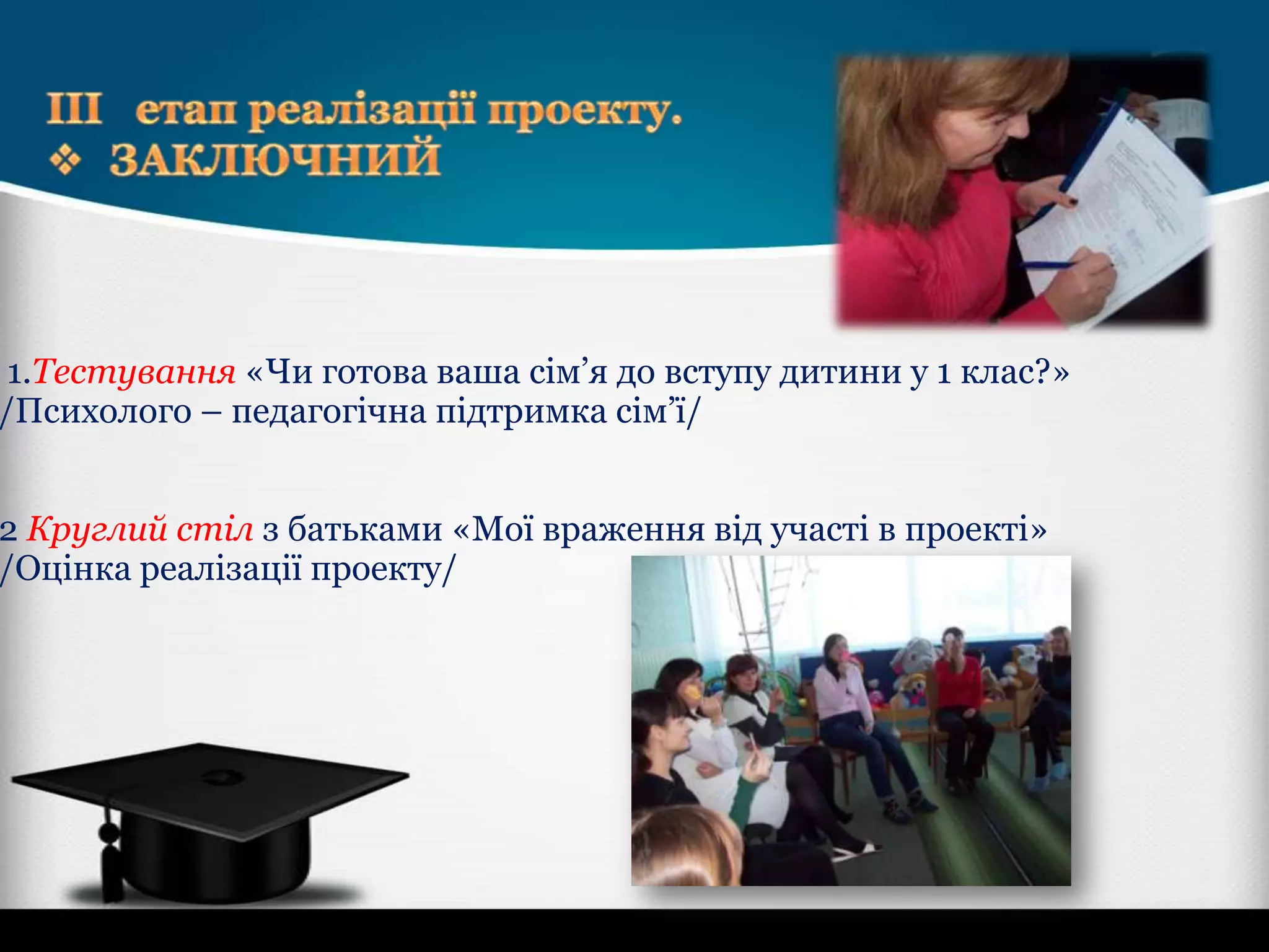 1.Тестування «Чи готова ваша сім’я до вступу дитини у 1 клас?»
/Психолого – педагогічна підтримка сім’ї/

2 Круглий стіл з батьками «Мої враження від участі в проекті»
/Оцінка реалізації проекту/

 