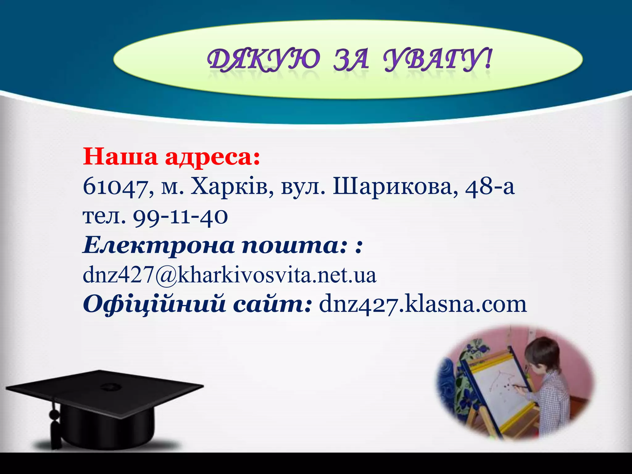 Наша адреса:
61047, м. Харків, вул. Шарикова, 48-а
тел. 99-11-40
Електрона пошта: :
dnz427@kharkivosvita.net.ua
Офіційний сайт: dnz427.klasna.com

 