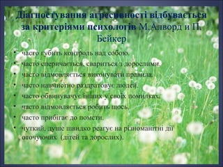 Діагностування агресивності відбувається
за критеріями психологів М.Алворд и П.
Бейкер
•
•
•
•
•
•
•
•

часто губить контроль над собою.
часто сперичається, свариться з дорослими.
часто відмовляється виконувати правила.
часто навмистно раздратовує людей.
часто обвинувачує інших у своїх помилках.
часто відмовляється робить щось.
часто прибігає до помсти.
чуткий, душе швидко реагує на різноманітні дії
оточуючих (дітей та дорослих).

 