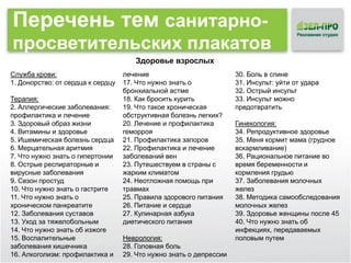 Перечень тем санитарнопросветительских плакатов
Здоровье взрослых
Служба крови:
1. Донорство: от сердца к сердцу
Терапия:
2. Аллергические заболевания:
профилактика и лечение
3. Здоровый образ жизни
4. Витамины и здоровье
5. Ишемическая болезнь сердца
6. Мерцательная аритмия
7. Что нужно знать о гипертонии
8. Острые респираторные и
вирусные заболевания
9. Сезон простуд
10. Что нужно знать о гастрите
11. Что нужно знать о
хроническом панкреатите
12. Заболевания суставов
13. Уход за тяжелобольным
14. Что нужно знать об изжоге
15. Воспалительные
заболевания кишечника
16. Алкоголизм: профилактика и

лечение
17. Что нужно знать о
бронхиальной астме
18. Как бросить курить
19. Что такое хроническая
обструктивная болезнь легких?
20. Лечение и профилактика
геморроя
21. Профилактика запоров
22. Профилактика и лечение
заболеваний вен
23. Путешествуем в страны с
жарким климатом
24. Неотложная помощь при
травмах
25. Правила здорового питания
26. Питание и сердце
27. Кулинарная азбука
диетического питания
Неврология:
28. Головная боль
29. Что нужно знать о депрессии

30. Боль в спине
31. Инсульт: уйти от удара
32. Острый инсульт
33. Инсульт можно
предотвратить
Гинекология:
34. Репродуктивное здоровье
35. Меня кормит мама (грудное
вскармливание)
36. Рациональное питание во
время беременности и
кормления грудью
37. Заболевания молочных
желез
38. Методика самообследования
молочных желез
39. Здоровье женщины после 45
40. Что нужно знать об
инфекциях, передаваемых
половым путем

 
