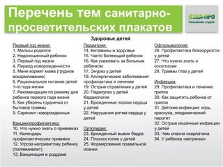 Перечень тем санитарнопросветительских плакатов
Здоровье детей
Первый год жизни:
1. Малыш родился
2. Недоношенный ребенок
3. Первый год жизни
4. Период новорожденности
5. Меня кормит мама (грудное
вскармливание)
6. Рациональное питание детей
1-го года жизни
7. Рекомендации по режиму дня
ребенка первого года жизни
8. Как уберечь грудничка от
бытовой травмы
9. Скрининг новорожденных
Вакцинопрофилактика:
10. Что нужно знать о прививках
11. Календарь
профилактических прививок
12. Угроза непривитому ребенку
(полиемиелит)
13. Вакцинация в роддоме

Педиатрия:
14. Витамины и здоровье
15. Часто болеющий ребенок
16. Как ухаживать за больным
ребенком
17. Энурез у детей
18. Аллергические заболевания:
профилактика и лечение
19. Острые отравления у детей
20. Педикулез у детей
Кардиология
21. Врожденные пороки сердца
у детей
22. Нарушения ритма сердца у
детей
Ортопедия:
23. Врожденный вывих бедра
24. Плоскостопие у детей
25. Формирование правильной
осанки

Офтальмология:
26. Профилактика близорукости
у детей
27. Что нужно знать о
косоглазии
28. Травмы глаз у детей
Инфекции:
29. Профилактика и лечение
гриппа
30. Как защитить ребенка от
гриппа
31. Детские инфекции: корь,
краснуха, эпидемический
паротит
32. Острые кишечные инфекции
у детей
33. Чем опасна скарлатина
34. У ребенка «ветрянка»

 