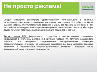 Не просто реклама!
Следуя традициям российского здравоохранения организовывать в лечебных
учреждениях санитарное просвещение населения, мы подняли эту работу на более
высокий уровень. Результатом стало создание уникального проекта со стендами в ЛПУ,
который специализируется на выпуске санитарно-просветительских плакатов, брошюр и
другой печатной продукции, предназначенной для пациентов и врачей.
Более тысячи ЛПУ федерального, городского и ведомственного подчинения,
находящихся в столичном регионе и в крупных городах РФ, получили возможность
украсить
свои
интерьеры
современными
информативными
санитарнопросветительскими стендами со сменными плакатами по всем аспектам здоровья
населения и профилактики социально-значимых болезней. География наших
возможностей также постоянно расширяется.

 