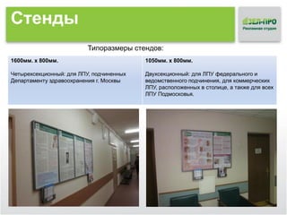 Стенды
Типоразмеры стендов:
1600мм. х 800мм.

1050мм. х 800мм.

Четырехсекционный: для ЛПУ, подчиненных
Департаменту здравоохранения г. Москвы

Двухсекционный: для ЛПУ федерального и
ведомственного подчинения, для коммерческих
ЛПУ, расположенных в столице, а также для всех
ЛПУ Подмосковья.

 