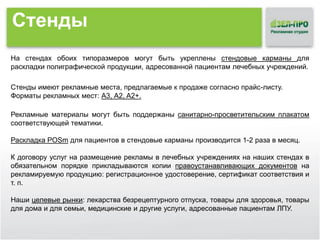 Стенды
На стендах обоих типоразмеров могут быть укреплены стендовые карманы для
раскладки полиграфической продукции, адресованной пациентам лечебных учреждений.
Стенды имеют рекламные места, предлагаемые к продаже согласно прайс-листу.
Форматы рекламных мест: А3, А2, A2+.
Рекламные материалы могут быть поддержаны санитарно-просветительским плакатом
соответствующей тематики.
Раскладка POSm для пациентов в стендовые карманы производится 1-2 раза в месяц.
К договору услуг на размещение рекламы в лечебных учреждениях на наших стендах в
обязательном порядке прикладываются копии правоустанавливающих документов на
рекламируемую продукцию: регистрационное удостоверение, сертификат соответствия и
т. п.
Наши целевые рынки: лекарства безрецептурного отпуска, товары для здоровья, товары
для дома и для семьи, медицинские и другие услуги, адресованные пациентам ЛПУ.

 