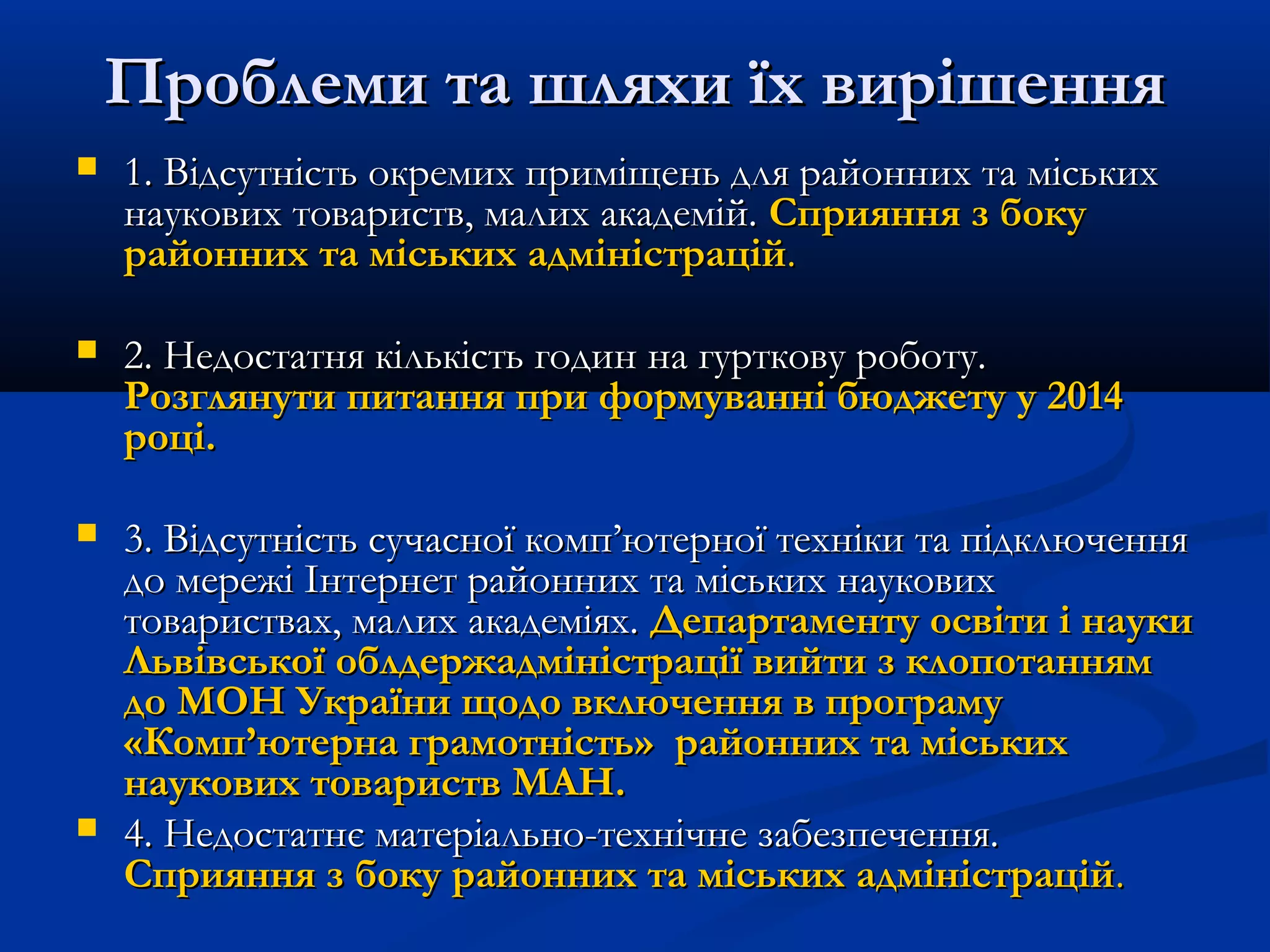 Проблеми та шляхи їх вирішення


1. Відсутність окремих приміщень для районних та міських
наукових товариств, малих академій. Сприяння з боку
районних та міських адміністрацій.



2. Недостатня кількість годин на гурткову роботу.
Розглянути питання при формуванні бюджету у 2014
році.



3. Відсутність сучасної комп’ютерної техніки та підключення
до мережі Інтернет районних та міських наукових
товариствах, малих академіях. Департаменту освіти і науки
Львівської облдержадміністрації вийти з клопотанням
до МОН України щодо включення в програму
«Комп’ютерна грамотність» районних та міських
наукових товариств МАН.
4. Недостатнє матеріально-технічне забезпечення.
Сприяння з боку районних та міських адміністрацій.



 