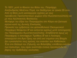Σν 1601, κεηά ην ζάλαην ηνπ ζείνπ ηνπ, Παηξηάξρε
Αιεμαλδξείαο Μειέηηνπ Πεγά, ηνλ δηαδέρηεθε ζε ειηθία 29 εηώλ.
Από ηε ζέζε απηή θαιιηέξγεζε ζρέζεηο κε ηνπο
πξεζβεπηέο Πξνηεζηαληηθώλ ρσξώλ ζηελ Κσλζηαληηλνύπνιε θαη
κε ηνπο Αγγιηθαλνύο ζενιόγνπο.
Μεηέθεξε ηελ έδξα ηνπ Παηξηαξρείνπ ζην Κάηξν θαη μεθίλεζε
αγώλα θαηά ηεο Γπηηθήο Δθθιεζίαο.
Πξνθαιεί ηελ ερζξόηεηα ηνπ θηινθαζνιηθνύ Οηθνπκεληθνύ
Παηξηάξρε Νεόθπηνπ Β' θαη εθιέγεηαη ακέζσο κεηά ηνπνηεξεηήο
ηνπ Παηξηαξρείνπ Κσλζηαληηλνύπνιεο. Δπηβάιιεηαη όκσο σο
Παηξηάξρεο ν ιαηηλόθξσλ Σηκόζενο Β' θαη ν Λνύθαξηο
απνζύξεηαη ζην Άγην Όξνο θαη από εθεί πεγαίλεη ζηε Βιαρία.
Γελ εγθαηαιείπεη ηνπο αγώλεο ηνπ ελαληίνλ ησλ Καζνιηθώλ.
Έηζη ζην δηάινγό ηνπ Εεισηήο θαη Φηιαιήζεο επηηίζεηαη ελαληίνλ
ησλ Ηεζνπτηώλ, πνπ είραλ αλαπηύμεη έληνλε πξνπαγάλδα ζε
βάξνο ηεο Οξζόδνμεο εθθιεζίαο.
15/11/2013

ΦΩΤΕΙΝΗ ΤΣΟΥΓΑ

3

 
