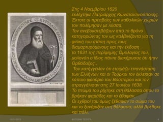 ΢ηηο 4 Ννεκβξίνπ 1620
εθιέρηεθε Παηξηάξρεο Κσλζηαληηλνύπνιεο.
Έθηνηε νη πξεζβείεο ησλ θαζνιηθώλ ρσξώλ
ηνλ πνιέκεζαλ κε ιύζζα.
Σνλ αλεβνθαηεβάδνπλ από ην ζξόλν
θαηεγνξώληαο ηνλ σο θαιβηλίδνληα γηα ηε
θηιηθή ηνπ ζηάζε πξνο ηνπο
δηακαξηπξόκελνπο θαη ηελ έθδνζε
ην 1631 ηεο πεξίθεκεο Οκνινγίαο ηνπ,
κνινλόηη ν ίδηνο πάληα δηαθήξπζζε όηη ήηαλ
Οξζόδνμνο.,
Σνλ θαηήγγεηιαλ όηη εηνηκάδεη επαλάζηαζε
ησλ Διιήλσλ θαη νη Σνύξθνη ηνλ έθιεηζαλ ζε
θάπνην θξνύξην ηνπ Βόζπνξνπ θαη ηνλ
ζηξαγγάιηζαλ ζηηο 27 Ηνπλίνπ 1638.
Σν πηώκα ηνπ ξίρηεθε ζηε ζάιαζζα όπνπ ην
βξήθαλ ςαξάδεο θαη ην έζαςαλ.
Οη ερζξνί ηνπ όκσο μέζαςαλ ην ζώκα ηνπ
θαη ην μαλάξημαλ ζηε ζάιαζζα, αιιά βξέζεθε
θαη πάιη.
15/11/2013

ΦΩΤΕΙΝΗ ΤΣΟΥΓΑ

4

 