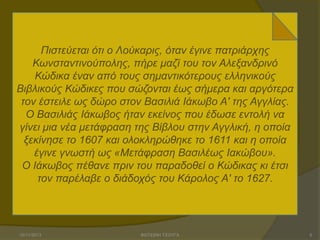 Πηζηεύεηαη όηη ν Λνύθαξηο, όηαλ έγηλε παηξηάξρεο
Κσλζηαληηλνύπνιεο, πήξε καδί ηνπ ηνλ Αιεμαλδξηλό
Κώδηθα έλαλ από ηνπο ζεκαληηθόηεξνπο ειιεληθνύο
Βηβιηθνύο Κώδηθεο πνπ ζώδνληαη έσο ζήκεξα θαη αξγόηεξα
ηνλ έζηεηιε σο δώξν ζηνλ Βαζηιηά Ηάθσβν Α' ηεο Αγγιίαο.
Ο Βαζηιηάο Ηάθσβνο ήηαλ εθείλνο πνπ έδσζε εληνιή λα
γίλεη κηα λέα κεηάθξαζε ηεο Βίβινπ ζηελ Αγγιηθή, ε νπνία
μεθίλεζε ην 1607 θαη νινθιεξώζεθε ην 1611 θαη ε νπνία
έγηλε γλσζηή σο «Μεηάθξαζε Βαζηιέσο Ηαθώβνπ».
Ο Ηάθσβνο πέζαλε πξηλ ηνπ παξαδνζεί ν Κώδηθαο θη έηζη
ηνλ παξέιαβε ν δηάδνρόο ηνπ Κάξνινο Α' ην 1627.

15/11/2013

ΦΩΤΕΙΝΗ ΤΣΟΥΓΑ

5

 