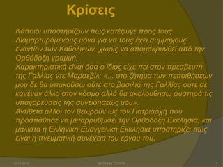 Κρίσεις
Κάπνηνη ππνζηεξίδνπλ πσο θαηέθπγε πξνο ηνπο
Γηακαξηπξόκελνπο κόλν γηα λα ηνπο έρεη ζύκκαρνπο
ελαληίνλ ησλ Καζνιηθώλ, ρσξίο λα απνκαθξπλζεί από ηελ
Οξζόδνμε γξακκή.
Χαξαθηεξηζηηθά είλαη όζα ν ίδηνο είρε πεη ζηνλ πξεζβεπηή
ηεο Γαιιίαο ληε Μαξζεβίι: «... ζην δήηεκα ησλ πεπνηζήζεώλ
κνπ δε ζα ππαθνύζσ νύηε ζην βαζηιηά ηεο Γαιιίαο νύηε ζε
θαλέλαλ άιιν ζηνλ θόζκν αιιά ζα αθνινπζήζσ απζηεξά ηηο
ππαγνξεύζεηο ηεο ζπλεηδήζεώο κνπ».
Αληίζεηα άιινη ηνλ ζεσξνύλ σο ηνλ Παηξηάξρε πνπ
πξνζπάζεζε λα κεηαξξπζκίζεη ηελ Οξζόδνμε Δθθιεζία, θαη
κάιηζηα ε Διιεληθή Δπαγγειηθή Δθθιεζία ππνζηεξίδεη πσο
είλαη ε πλεπκαηηθή ζπλέρεηα ηνπ έξγνπ ηνπ.

15/11/2013

ΦΩΤΕΙΝΗ ΤΣΟΥΓΑ

7

 