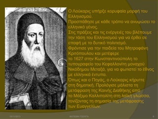 Ο Λνύθαξηο ππήξμε θνξπθαία κνξθή ηνπ
Ειιεληζκνύ.
Πξνζπάζεζε κε θάζε ηξόπν λα αλπςώζεη ην
ειιεληθό γέλνο.
Σηηο πξάμεηο θαη ηηο ελέξγεηέο ηνπ βιέπνπκε
ηελ ηάζε ηνπ Ειιεληζκνύ γηα λα έξζεη ζε
επαθή κε ην δπηηθό πνιηηηζκό.
Φξόληηζε γηα ηελ παηδεία ηνπ Μεηξνθάλε
Κξηηόπνπινπ θαη κεηέθεξε
ην 1627 ζηελ Κσλζηαληηλνύπνιε ην
ηππνγξαθείν ηνπ Κεθαιινλίηε κνλαρνύ
Νηθόδεκνπ Μεηαμά, γηα λα θσηηζηεί ην έζλνο
κε ειιεληθά έληππα.
Όπσο θαη ν Πεγάο, ν Λνύθαξηο θήξπηηε
ζηε δεκνηηθή. Πξνιόγηζε κάιηζηα ηε
κεηάθξαζε ηεο Καηλήο Δηαζήθεο από
ην Μάμηκν Καιιηπνιίηε ζηε ιατθή γιώζζα,
ηνλίδνληαο ηε ζεκαζία ηεο κεηάθξαζεο
ησλ Επαγγειίσλ.
15/11/2013

ΦΩΤΕΙΝΗ ΤΣΟΥΓΑ

8

 