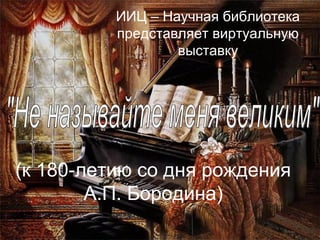 ИИЦ – Научная библиотека
представляет виртуальную
выставку

(к 180-летию со дня рождения
А.П. Бородина)

 