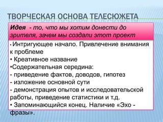 ТВОРЧЕСКАЯ ОСНОВА ТЕЛЕСЮЖЕТА
Идея - то, что мы хотим донести до
зрителя, зачем мы создали этот проект
• Интригующее начало. Привлечение внимания
к проблеме
• Креативное название
•Содержательная середина:
- приведение фактов, доводов, гипотез
- изложение основной сути
- демонстрация опытов и исследовательской
работы, приведение статистики и т.д.
• Запоминающийся конец. Наличие «Эхо фразы».

 