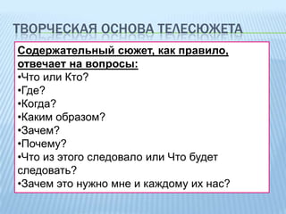 ТВОРЧЕСКАЯ ОСНОВА ТЕЛЕСЮЖЕТА
Содержательный сюжет, как правило,
отвечает на вопросы:
•Что или Кто?
•Где?
•Когда?
•Каким образом?
•Зачем?
•Почему?
•Что из этого следовало или Что будет
следовать?
•Зачем это нужно мне и каждому их нас?

 
