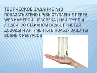 ТВОРЧЕСКОЕ ЗАДАНИЕ №3
ПОКАЗАТЬ STEND-UP(ВЫСТУПЛЕНИЕ ПЕРЕД
WEB КАМЕРОЙ) ЧЕЛОВЕКА ( ИЛИ ГРУППЫ
ЛЮДЕЙ) СО СТАКАНОМ ВОДЫ, ПРИВЕДЯ
ДОВОДЫ И АРГУМЕНТЫ В ПОЛЬЗУ ЗАЩИТЫ
ВОДНЫХ РЕСУРСОВ

 