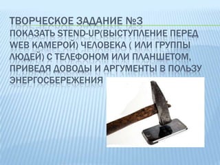 ТВОРЧЕСКОЕ ЗАДАНИЕ №3
ПОКАЗАТЬ STEND-UP(ВЫСТУПЛЕНИЕ ПЕРЕД
WEB КАМЕРОЙ) ЧЕЛОВЕКА ( ИЛИ ГРУППЫ
ЛЮДЕЙ) С ТЕЛЕФОНОМ ИЛИ ПЛАНШЕТОМ,
ПРИВЕДЯ ДОВОДЫ И АРГУМЕНТЫ В ПОЛЬЗУ
ЭНЕРГОСБЕРЕЖЕНИЯ

 