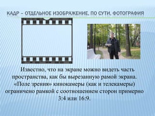 КАДР – ОТДЕЛЬНОЕ ИЗОБРАЖЕНИЕ, ПО СУТИ, ФОТОГРАФИЯ

Известно, что на экране можно видеть часть
пространства, как бы вырезанную рамой экрана.
«Поле зрения» кинокамеры (как и телекамеры)
ограничено рамкой с соотношением сторон примерно
3:4 или 16:9.

 