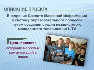 ОПИСАНИЕ ПРОЕКТА
Внедрение Средств Массовой Информации
в систему образовательного процесса
путем создания студии независимого
молодежного телевидения L-TV

Цель проекта:
создание массовых
коммуникаций в
лицее

 