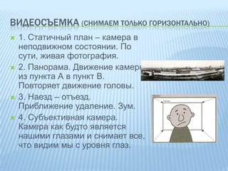 ВИДЕОСЪЕМКА (СНИМАЕМ ТОЛЬКО ГОРИЗОНТАЛЬНО)








1. Статичный план – камера в
неподвижном состоянии. По
сути, живая фотография.
2. Панорама. Движение камеры
из пункта А в пункт В.
Повторяет движение головы.
3. Наезд – отъезд.
Приближение удаление. Зум.
4. Субъективная камера.
Камера как будто является
нашими глазами и снимает все,
что видим мы с уровня глаз.

 