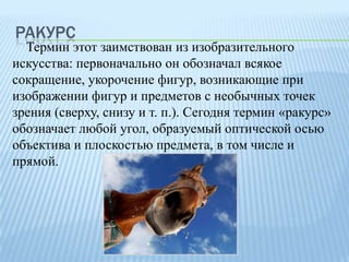 РАКУРС

Термин этот заимствован из изобразительного
искусства: первоначально он обозначал всякое
сокращение, укорочение фигур, возникающие при
изображении фигур и предметов с необычных точек
зрения (сверху, снизу и т. п.). Сегодня термин «ракурс»
обозначает любой угол, образуемый оптической осью
объектива и плоскостью предмета, в том числе и
прямой.

 