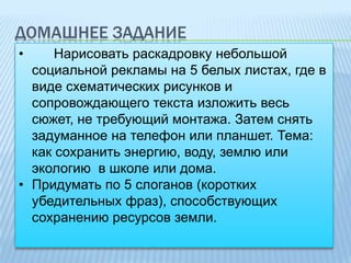 ДОМАШНЕЕ ЗАДАНИЕ
•

Нарисовать раскадровку небольшой
социальной рекламы на 5 белых листах, где в
виде схематических рисунков и
сопровождающего текста изложить весь
сюжет, не требующий монтажа. Затем снять
задуманное на телефон или планшет. Тема:
как сохранить энергию, воду, землю или
экологию в школе или дома.
• Придумать по 5 слоганов (коротких
убедительных фраз), способствующих
сохранению ресурсов земли.

 