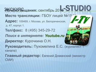 L-STUDIO

ЭКСКУРС
Начало вещания: сентябрь 2010

Место трансляции: ГБОУ лицей №1547
Адрес: 109469, г. Москва, ул. Белореченская,
д. 47, корпус 1.

Тел/факс: 8 (495) 345-29-72
Поиск в интернете: Youtube.ru
Директор: Курочкина О.Н.
Руководитель: Пухомелина Е.С. (журналист 1
канала)

Главный редактор: Евгений Доманский (министр
СМИ)

 