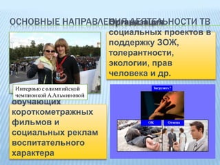Организация
ОСНОВНЫЕ НАПРАВЛЕНИЯ ДЕЯТЕЛЬНОСТИ ТВ
социальных проектов в
поддержку ЗОЖ,
толерантности,
экологии, прав
человека и др.
Интервью с олимпийской
Создание
чемпионкой А.Альминовой
обучающих
короткометражных
фильмов и
социальных реклам
воспитательного
характера

 