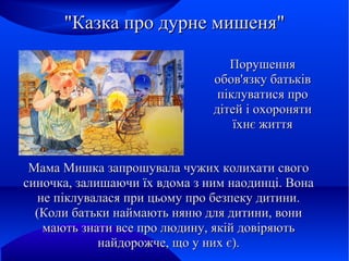 "Казка про дурне мишеня"
Порушення
обов'язку батьків
піклуватися про
дітей і охороняти
їхнє життя
Мама Мишка запрошувала чужих колихати свого
синочка, залишаючи їх вдома з ним наодинці. Вона
не піклувалася при цьому про безпеку дитини.
(Коли батьки наймають няню для дитини, вони
мають знати все про людину, якій довіряють
найдорожче, що у них є).

 