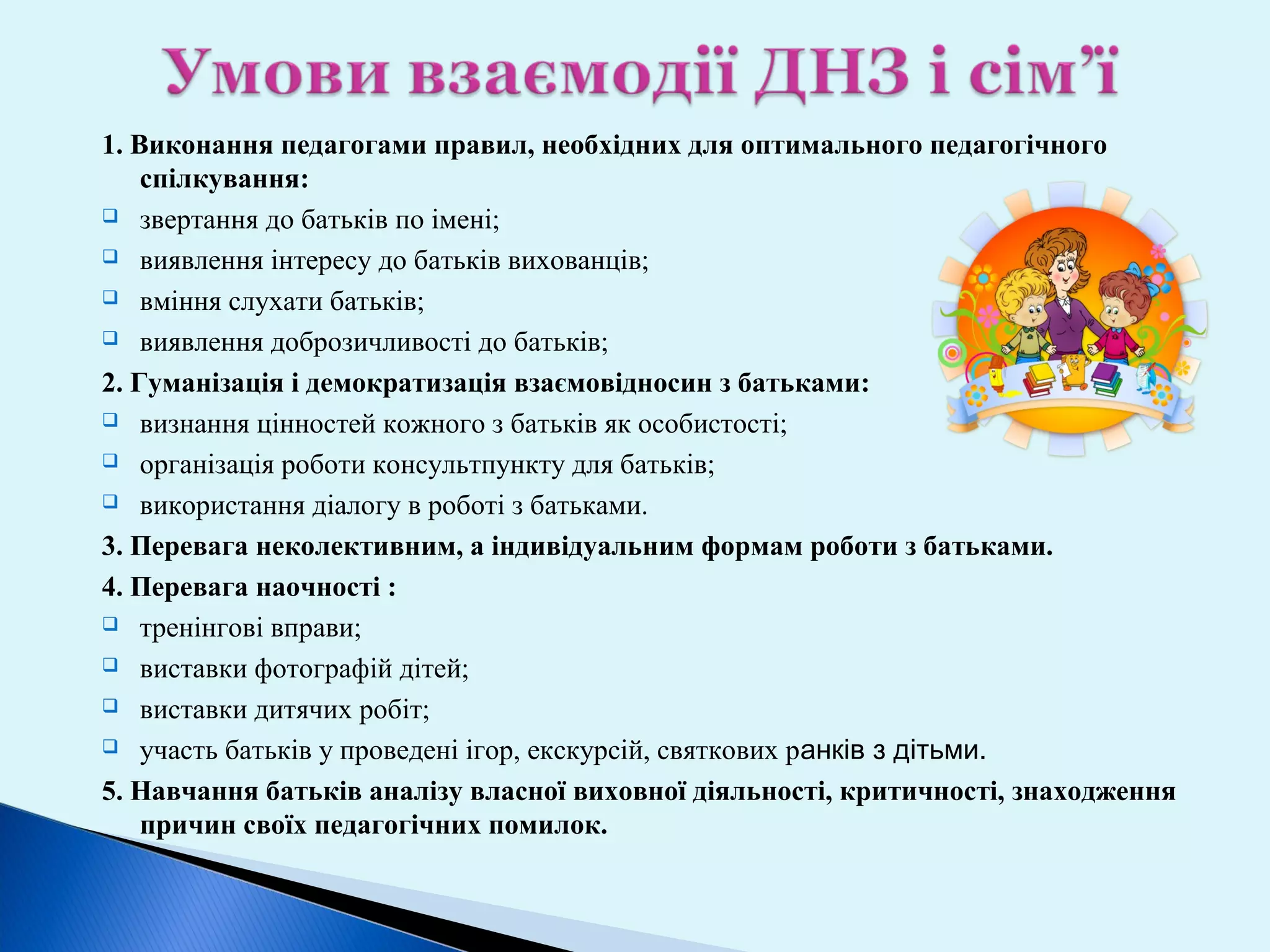 1. Виконання педагогами правил, необхідних для оптимального педагогічного
спілкування:
 звертання до батьків по імені;
 виявлення інтересу до батьків вихованців;
 вміння слухати батьків;
 виявлення доброзичливості до батьків;
2. Гуманізація і демократизація взаємовідносин з батьками:
 визнання цінностей кожного з батьків як особистості;
 організація роботи консультпункту для батьків;
 використання діалогу в роботі з батьками.
3. Перевага неколективним, а індивідуальним формам роботи з батьками.
4. Перевага наочності :
 тренінгові вправи;
 виставки фотографій дітей;
 виставки дитячих робіт;
 участь батьків у проведені ігор, екскурсій, святкових ранків з дітьми.
5. Навчання батьків аналізу власної виховної діяльності, критичності, знаходження
причин своїх педагогічних помилок.

 