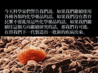 今天科學家們警告我們說，如果我們繼續使用
各種各類的化學藥品的話，如果我們沒有教育
民眾不要亂用這些化學藥品的話，如果我們繼
續往這個方向繼續研究的話，那我們有可能，
在替我們下一代製造出一批新的疾病出來。

 