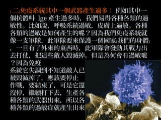 ﹝ 二﹞免疫系統其中一個武器產生過多： 例如其中一
個抗體叫 Ige 產生過多時，我們易得各種各類的過
敏性。比如說，呼吸系統過敏，皮膚上過敏。各種
各類的過敏是如何產生的呢？因為我們免疫系統就
像一支軍隊，此軍隊要來保護一個國家﹝我們的身體﹞
，一旦有了外來的東西時，此軍隊會發動其戰力出
去打仗，把這些敵人毀滅掉。但是為何會有過敏呢
？因為免疫
系統它失調到不知道敵人已
被毀滅掉了，應該要停止
作戰，要結束了，可是它還
沒停，繼續打下去，生產各
種各類的武器出來，所以各
種各類的過敏症就產生出來

 
