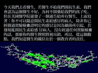 今天我們去看醫生，若醫生不給我們開抗生素，我們
會認為這個醫生不好，為何不開藥給我們的孩子吃。
但在美國醫學院就發了一個通告給所有醫生，上面寫
著：你不可以隨意開抗生素給感冒的病人，除非你已
經做過實驗檢查證明它的感冒是因為細菌所引起，若
發現亂開抗生素給感 冒病人，沒有經過任何實驗檢查
的話，那麼你的醫生牌照將被吊銷。所以，從這個觀
點，我們知道醫生的職位在於一個教育者的責任。

 