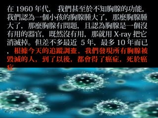 在 1960 年代， 我們甚至於不知胸腺的功能，
我們認為一個小孩的胸腺腫大了，那麼胸腺腫
大了，那麼胸腺有問題，且認為胸腺是一個沒
有用的器官，既然沒有用，那就用 X-ray 把它
消滅掉。但差不多最近 5 年，最多 10 年而已
，根據今天的追蹤調查 ，我們發現所有胸腺被
毀滅的人，到了以後，都會得了癌症，死於癌
症。

 