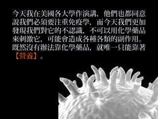 今天我在美國各大學作演講，他們也都同意
說我們必須要注重免疫學，而今天我們更加
發現我們對它的不認識，不可以用化學藥品
來刺激它，可能會造成各種各類的副作用。
既然沒有辦法靠化學藥品，就唯一只能靠著
【營養】。

 