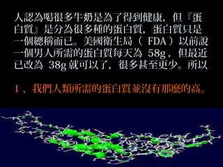 人認為喝很多牛奶是為了得到健康，但『蛋
白質』是分為很多種的蛋白質，蛋白質只是
一個總稱而已。美國衛生局（ FDA ）以前說
一個男人所需的蛋白質每天為 58g ，但最近
已改為 38g 就可以了，很多甚至更少。所以
1 、我們人類所需的蛋白質並沒有那麼的高。

 