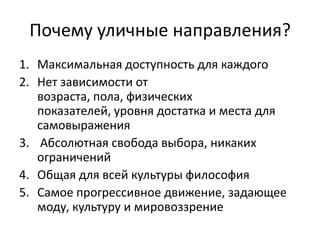 Почему уличные направления?
1. Максимальная доступность для каждого
2. Нет зависимости от
возраста, пола, физических
показателей, уровня достатка и места для
самовыражения
3. Абсолютная свобода выбора, никаких
ограничений
4. Общая для всей культуры философия
5. Самое прогрессивное движение, задающее
моду, культуру и мировоззрение

 