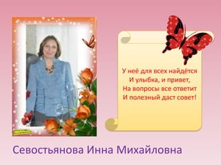 У неё для всех найдётся
И улыбка, и привет,
На вопросы все ответит
И полезный даст совет!

Севостьянова Инна Михайловна

 
